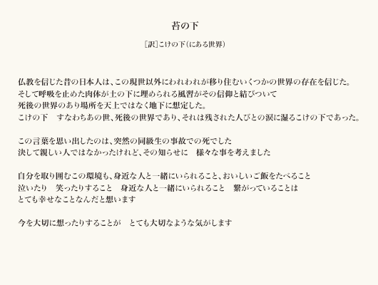  苔の下［訳］こけの下（にある世界） 仏教を信じた昔の日本人は、この現世以外にわれわれが移り住むいくつかの世界の存在を信じた。 そして呼吸を止めた肉体が土の下に埋められる風習がその信仰と結びついて 死後の世界のあり場所を天上ではなく地下に想定した。 こけの下　すなわちあの世、死後の世界であり、それは残された人びとの涙に湿るこけの下であった。  この言葉を思い出したのは、突然の同級生の事故での死でした 決して親しい人ではなかったけれど、その知らせに　様々な事を考えました  自分を取り囲むこの環境も、身近な人と一緒にいられること、おいしいご飯をたべること 泣いたり　笑ったりすること　身近な人と一緒にいられること　繋がっていることは とても幸せなことなんだと想います  今を大切に想ったりすることが　とても大切なような気がします