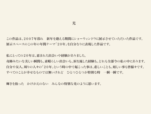 光

この作品は、２００７年暮れ　新年を迎える期間にショーウィンドウに展示させていただいた作品です。
展示スペースのこの年の年間テーマ「２０年」を自分なりに表現した作品です。

私にとっての２０年は、恵まれた出会いや経験がありました。
奇跡みたいな美しい瞬間も、素晴らしい出会いも、涙を流した経験も、どれも全部今の私の中にあります。
自分や友人、周りの人々の「２０年」という時の中で起こった事は、悲しいことも、嬉しい事も皆様々です。
すべてのことが幸せなものでは無いけれど　ひとつひとつが特別な時　一瞬一瞬です。

輝きを放った　かけがえのない　みんなの特別な光のように思います。
